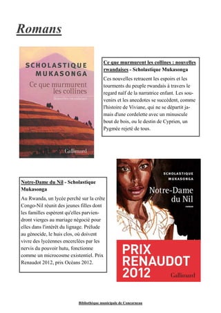Bibliothèque municipale de Concarneau 
Romans 
Ce que murmurent les collines : nouvelles 
rwandaises - Scholastique Mukasonga 
Ces nouvelles retracent les espoirs et les 
tourments du peuple rwandais à travers le 
regard naïf de la narratrice enfant. Les sou-venirs 
et les anecdotes se succèdent, comme 
l'histoire de Viviane, qui ne se départit ja-mais 
d'une cordelette avec un minuscule 
bout de bois, ou le destin de Cyprien, un 
Pygmée rejeté de tous. 
Notre-Dame du Nil - Scholastique 
Mukasonga 
Au Rwanda, un lycée perché sur la crête 
Congo-Nil réunit des jeunes filles dont 
les familles espèrent qu'elles parvien-dront 
vierges au mariage négocié pour 
elles dans l'intérêt du lignage. Prélude 
au génocide, le huis clos, où doivent 
vivre des lycéennes encerclées par les 
nervis du pouvoir hutu, fonctionne 
comme un microcosme existentiel. Prix 
Renaudot 2012, prix Océans 2012. 
 