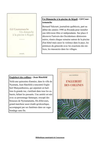 Un Dimanche à la piscine de Kigali - Gil Cour-temanche 
Bernard Valcourt, journaliste québécois, part au 
début des années 1990 au Rwanda pour installer 
une télévision libre et indépendante. Sur place il 
découvre l'univers des Occidentaux démission-naires, 
réunis chaque semaine autour de la piscine 
d'un hôtel mais aussi la violence dans le pays, les 
prémices du génocide avec les exactions des mi-lices, 
les massacres dans les villages. 
Englebert des collines - Jean Hatzfeld 
Voilà une quinzaine d'années, dans la ville de 
Nyamata, Jean Hatzfeld a rencontré Engle-bert 
Munyambonwa, qui arpentait en hail-lons 
la grande rue, s'arrêtant dans tous les ca-barets, 
hélant les passants. Une amitié est née 
avec ce personnage fantasque, rescapé des 
brousses de Nyiramatuntu, fils d'éleveurs, 
grand marcheur aussi érudit qu'alcoolique, 
accompagné par ses fantômes dans un vaga-bondage 
Bibliothèque municipale de Concarneau 
sans fin. 
 