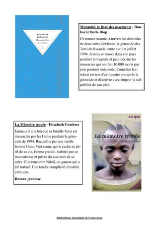 Murambi, le livre des ossements - Bou-bacar 
Boris Diop 
Ce roman raconte, à travers les destinées 
de deux amis d'enfance, le génocide des 
Tutsi du Rwanda, entre avril et juillet 
1994. Jessica se trouve dans son pays 
pendant la tragédie et peut décrire les 
massacres qui ont fait 10.000 morts par 
jour pendant trois mois. Cornelius Ka-rekezi 
revient d'exil quatre ans après le 
génocide et découvre avec stupeur la cul-pabilité 
de son père. 
La Mémoire trouée - Elisabeth Combres 
Emma a 5 ans lorsque sa famille Tutsi est 
massacrée par les Hutus pendant le géno-cide 
de 1994. Recueillie par une vieille 
femme Hutu, Mukecuru, qui la cache au pé-ril 
de sa vie, Emma grandit, habitée par ce 
traumatisme et privée du souvenir de sa 
mère. Elle rencontre Ndoli, un garçon qui a 
été torturé. Une tendre complicité s'installe 
entre eux. 
Roman jeunesse 
Bibliothèque municipale de Concarneau 
 