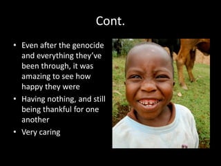Cont. 
• Even after the genocide 
and everything they’ve 
been through, it was 
amazing to see how 
happy they were 
• Having nothing, and still 
being thankful for one 
another 
• Very caring 
 