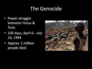 The Genocide 
• Power struggle 
between Hutus & 
Tutsi 
• 100 days, April 6 - July 
16, 1994 
• Approx. 1 million 
people died 
 