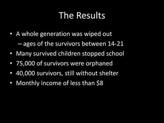 The Results 
• A whole generation was wiped out 
– ages of the survivors between 14-21 
• Many survived children stopped school 
• 75,000 of survivors were orphaned 
• 40,000 survivors, still without shelter 
• Monthly income of less than $8 
 
