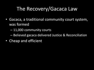 The Recovery/Gacaca Law 
• Gacaca, a traditional community court system, 
was formed 
– 11,000 community courts 
– Believed gacaca delivered Justice & Reconciliation 
• Cheap and efficient 
 