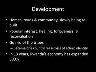 Development 
• Homes, roads & community, slowly being re-built 
• Popular interest: healing, forgiveness, & 
reconciliation 
• Got rid of the tribes 
– Became one country regardless of ethnic identity 
• In 13 years, Rwanda’s economy has expanded 
600% 
 