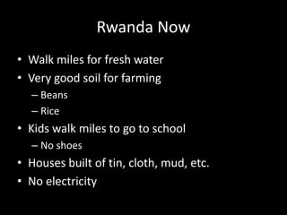 Rwanda Now 
• Walk miles for fresh water 
• Very good soil for farming 
– Beans 
– Rice 
• Kids walk miles to go to school 
– No shoes 
• Houses built of tin, cloth, mud, etc. 
• No electricity 
 