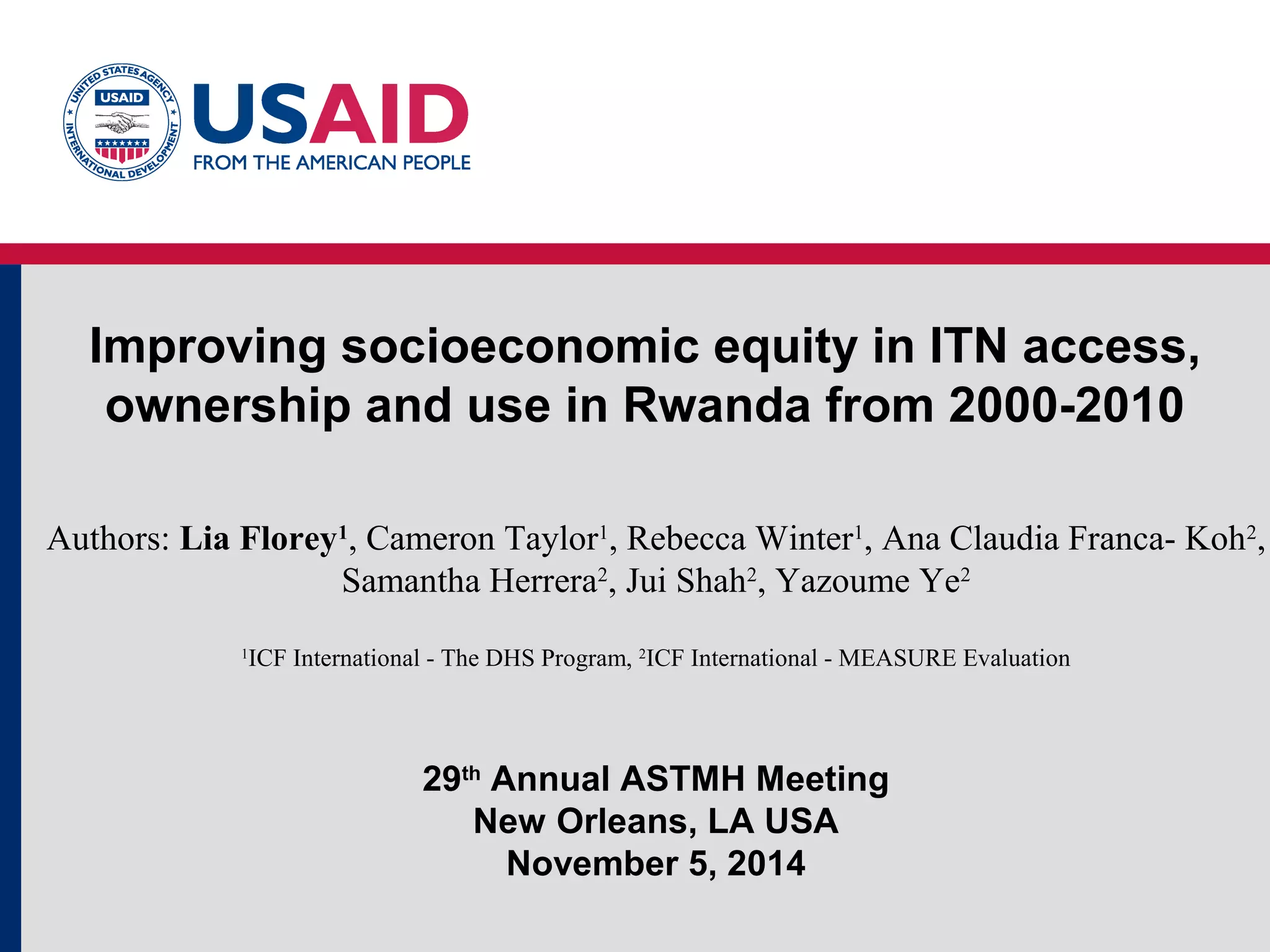 Improving socioeconomic equity in ITN access,
ownership and use in Rwanda from 2000-2010
Authors: Lia Florey1
, Cameron Taylor1
, Rebecca Winter1
, Ana Claudia Franca- Koh2
,
Samantha Herrera2
, Jui Shah2
, Yazoume Ye2
1
ICF International - The DHS Program, 2
ICF International - MEASURE Evaluation
29th
Annual ASTMH Meeting
New Orleans, LA USA
November 5, 2014
 