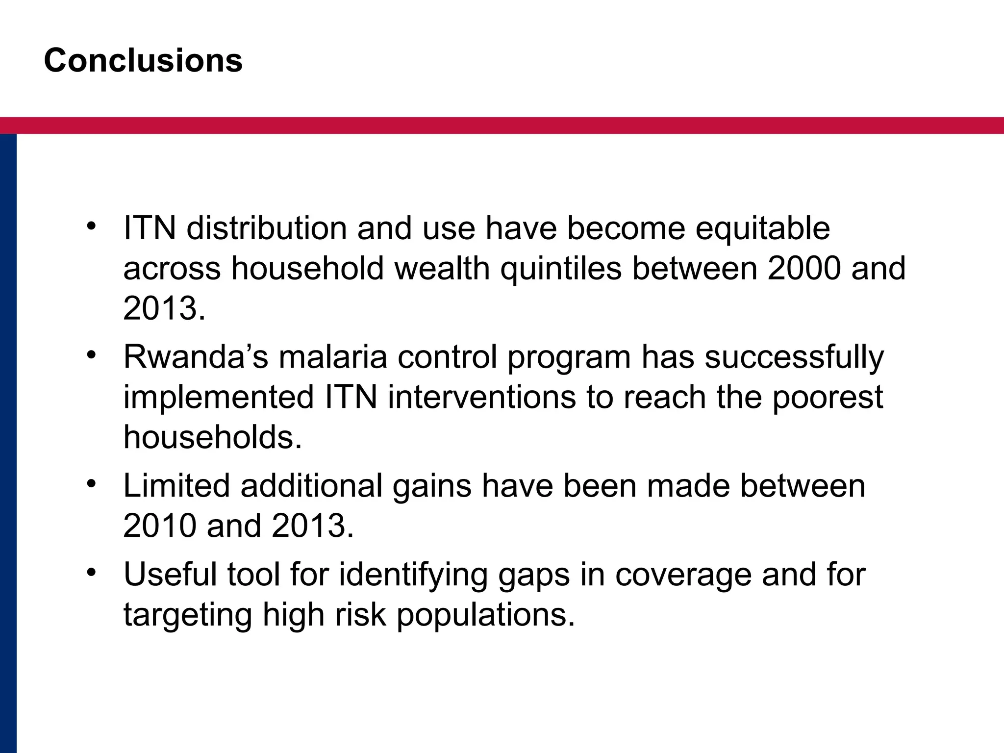 Conclusions
• ITN distribution and use have become equitable
across household wealth quintiles between 2000 and
2013.
• Rwanda’s malaria control program has successfully
implemented ITN interventions to reach the poorest
households.
• Limited additional gains have been made between
2010 and 2013.
• Useful tool for identifying gaps in coverage and for
targeting high risk populations.
 