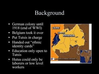 Background German colony until 1918 (end of WWI) Belgium took it over Put Tutsis in charge Handed out “ethnic identity cards” Education only open to Tutsis Hutus could only be laborers or low level workers 