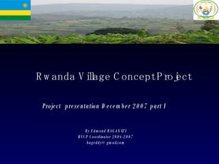 Rwanda Village Concept Project Project  presentation December 2007 part I By Edmond BAGANIZI RVCP Coordinator 2006-2007 [email_address] 