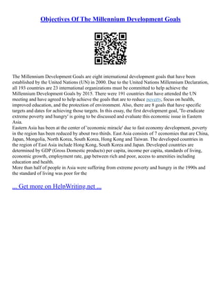 Objectives Of The Millennium Development Goals
The Millennium Development Goals are eight international development goals that have been
established by the United Nations (UN) in 2000. Due to the United Nations Millennium Declaration,
all 193 countries are 23 international organizations must be committed to help achieve the
Millennium Development Goals by 2015. There were 191 countries that have attended the UN
meeting and have agreed to help achieve the goals that are to reduce poverty, focus on health,
improved education, and the protection of environment. Also, there are 8 goals that have specific
targets and dates for achieving those targets. In this essay, the first development goal, 'To eradicate
extreme poverty and hungry' is going to be discussed and evaluate this economic issue in Eastern
Asia.
Eastern Asia has been at the center of 'economic miracle' due to fast economy development, poverty
in the region has been reduced by about two thirds. East Asia consists of 7 economies that are China,
Japan, Mongolia, North Korea, South Korea, Hong Kong and Taiwan. The developed countries in
the region of East Asia include Hong Kong, South Korea and Japan. Developed countries are
determined by GDP (Gross Domestic products) per capita, income per capita, standards of living,
economic growth, employment rate, gap between rich and poor, access to amenities including
education and health.
More than half of people in Asia were suffering from extreme poverty and hungry in the 1990s and
the standard of living was poor for the
... Get more on HelpWriting.net ...
 