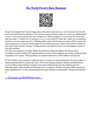 The World Poverty Runs Rampant
People fear tangible and visible things, places they have been and never wish to return like the old
scary basement locked in darkness. Yet, poverty remains abstract, unknown, and even unfathomable
to most. Across the world poverty runs rampant as 3 billion people live on less than $2.50 per day
and more than 1.3 billion live in extreme poverty on less than $1.50 per day. These are not abstracts,
but facts so let me repeat myself, 1.3 billion people, part of the human race whose DNA contain the
same sequences as everyone on this planet live in extreme poverty; where food, medical treatment,
and clean water remains a luxury. To help put this in prospective look at an old budgetary game of
time and numbers.
Just like most people do not fully fathom the difference between million and billion, more
developed societies neither fully understand the severity of the condition, nor do they understand the
magnitude of its impact. These problems are pushed aside and 22, 000 children each day die.
In 2014, Ebola outcry garnered visible top spots in media coverage leading the US among others to
send ground personal to contain the crisis. Across developing countries malaria and tuberculosis
receives billions upon billions of dollars from both multinationals like the Global Fund and
individual donors like the Bill and Melinda Gates Foundation. William Easterly (2006) would call
them "goodhearted," as they misunderstand the major impetus of catastrophe. Diseases kill millions
of
... Get more on HelpWriting.net ...
 