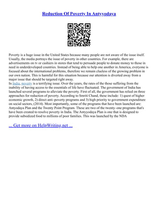 Reduction Of Poverty In Antyyodaya
Poverty is a huge issue in the United States because many people are not aware of the issue itself.
Usually, the media portrays the issue of poverty in other countries. For example, there are
advertisements on tv or cashiers in stores that tend to persuade people to donate money to those in
need in underdeveloped countries. Instead of being able to help one another in America, everyone is
focused about the international problems, therefore we remain clueless of the growing problem in
our own nation. This is harmful for this situation because our attention is diverted away from a
major issue that should be targeted right away.
In India, poverty is a terrifying issue. Over the years, the rates of the those suffering from the
inability of having access to the essentials of life have fluctuated. The government of India has
launched several programs to alleviate the poverty. First of all, the government has relied on three
approaches for reduction of poverty. According to Smriti Chand, these include: 1) quest of higher
economic growth, 2) direct anti–poverty programs and 3) high priority to government expenditure
on social sectors, (2014). Most importantly, some of the programs that have been launched are:
Antyodaya Plan and the Twenty Point Program. These are two of the twenty–one programs that's
have been created to resolve poverty in India. The Antyyodaya Plan is one that is designed to
provide subsidized food to millions of poor families. This was launched by the NDA
... Get more on HelpWriting.net ...
 
