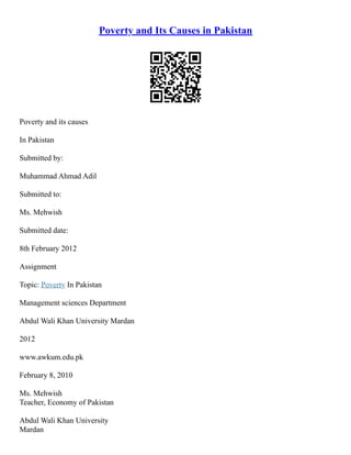 Poverty and Its Causes in Pakistan
Poverty and its causes
In Pakistan
Submitted by:
Muhammad Ahmad Adil
Submitted to:
Ms. Mehwish
Submitted date:
8th February 2012
Assignment
Topic: Poverty In Pakistan
Management sciences Department
Abdul Wali Khan University Mardan
2012
www.awkum.edu.pk
February 8, 2010
Ms. Mehwish
Teacher, Economy of Pakistan
Abdul Wali Khan University
Mardan
 