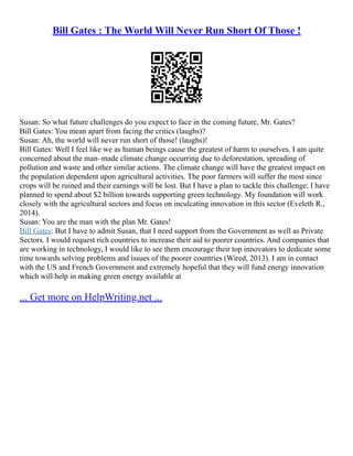 Bill Gates : The World Will Never Run Short Of Those !
Susan: So what future challenges do you expect to face in the coming future, Mr. Gates?
Bill Gates: You mean apart from facing the critics (laughs)?
Susan: Ah, the world will never run short of those! (laughs)!
Bill Gates: Well I feel like we as human beings cause the greatest of harm to ourselves. I am quite
concerned about the man–made climate change occurring due to deforestation, spreading of
pollution and waste and other similar actions. The climate change will have the greatest impact on
the population dependent upon agricultural activities. The poor farmers will suffer the most since
crops will be ruined and their earnings will be lost. But I have a plan to tackle this challenge; I have
planned to spend about $2 billion towards supporting green technology. My foundation will work
closely with the agricultural sectors and focus on inculcating innovation in this sector (Eveleth R.,
2014).
Susan: You are the man with the plan Mr. Gates!
Bill Gates: But I have to admit Susan, that I need support from the Government as well as Private
Sectors. I would request rich countries to increase their aid to poorer countries. And companies that
are working in technology, I would like to see them encourage their top innovators to dedicate some
time towards solving problems and issues of the poorer countries (Wired, 2013). I am in contact
with the US and French Government and extremely hopeful that they will fund energy innovation
which will help in making green energy available at
... Get more on HelpWriting.net ...
 