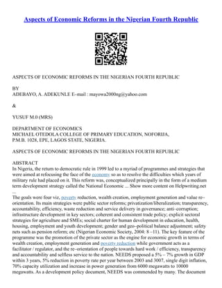 Aspects of Economic Reforms in the Nigerian Fourth Republic
ASPECTS OF ECONOMIC REFORMS IN THE NIGERIAN FOURTH REPUBLIC
BY
ADEBAYO, A. ADEKUNLE E–mail : mayowa2000ng@yahoo.com
&
YUSUF M.0 (MRS)
DEPARTMENT OF ECONOMICS
MICHAEL OTEDOLA COLLEGE OF PRIMARY EDUCATION, NOFORIJA,
P.M.B. 1028, EPE, LAGOS STATE, NIGERIA.
ASPECTS OF ECONOMIC REFORMS IN THE NIGERIAN FOURTH REPUBLIC
ABSTRACT
In Nigeria, the return to democratic rule in 1999 led to a myriad of programmes and strategies that
were aimed at refocusing the face of the economy so as to resolve the difficulties which years of
military rule had placed on it. This reform was, conceptualized principally in the form of a medium
term development strategy called the National Economic ... Show more content on Helpwriting.net
...
The goals were four viz, poverty reduction, wealth creation, employment generation and value re–
orientation. Its main strategies were public sector reforms; privatization/liberalization; transparency,
accountability, efficiency, waste reduction and service delivery in governance; anti–corruption;
infrastructure development in key sectors; coherent and consistent trade policy; explicit sectoral
strategies for agriculture and SMEs; social charter for human development in education, health,
housing, employment and youth development; gender and geo–political balance adjustment; safety
nets such as pension reform; etc (Nigerian Economic Society, 2004: 8 –11). The key feature of the
programme was the promotion of the private sector as the engine for economic growth in terms of
wealth creation, employment generation and poverty reduction while government acts as a
facilitator / regulator, and the re–orientation of people towards hard work / efficiency, transparency
and accountability and selfless service to the nation. NEEDS proposed a 5% – 7% growth in GDP
within 3 years, 5% reduction in poverty rate per year between 2003 and 3007, single digit inflation,
70% capacity utilization and increase in power generation from 6000 megawatts to 10000
megawatts. As a development policy document, NEEDS was commended by many. The document
 