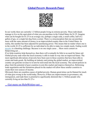 Global Poverty Research Paper
In our world, there are currently 1.3 billion people living in extreme poverty. These individuals
manage to live on the equivalent of what you can purchase in the United States for $1.25. Imagine
what can be bought for $1.25 in an average city; perhaps a single soda, a small coffee, half of a
gallon of gas, or a single hot dog from a corner. There is a misconception that one can purchase
more with the same amount of money in an impoverished country than in the United States. In
reality, this number has been adjusted for purchasing power. This means that no matter where one is
in the world, $1.25 is sufficient for an individual to be able to make two simple meals. Ending world
poverty is a daunting challenge. Because is no one single cause ... Show more content on
Helpwriting.net ...
If we help countries help themselves, then there will eventually be little to no need for future aid.
Global poverty ends when the local economy is able to trade its way into an improved future. The
most significant alleviations of poverty have been seen in those countries that have been able to
create and trade goods. By building an industry and joining the global market, an impoverished
country can generate revenue to in turn be reinvested into the local economy. The current policies in
place limit the potential of poor countries to join this market and improve themselves. Reforming
trade negotiation and the limitations placed on the market will allow these smaller countries to
create their own sources of income.
Obviously there are countless causes of global poverty. Human greed alone can be blamed for much
of what goes wrong in the world today. However, if there are improvements in governance, aid,
immigration, and trade there is potential to significantly diminish that 1.3 billion people who
currently living on less than $1.25 a
... Get more on HelpWriting.net ...
 