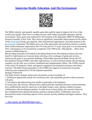 Improving Health, Education, And The Environment
The MDGs identify–and quantify–specific gains that could be made to improve the lives of the
world's poor people. Their aim is to reduce poverty while improving health, education, and the
environment. These goals were endorsed by 189 countries at the September 2000 UN Millennium
General Assembly in New York. They focus on significant, measurable improvements for the efforts
of the World Bank Group, governments, other international organizations, and other partners in the
development community. The MDGs grew out of the agreements and resolutions that have resulted
from world conferences organized by the UN in the past 10–15 years. Each goal is to be achieved by
2015, with progress to be measured by comparison with 1990 levels. Although the ... Show more
content on Helpwriting.net ...
But providing assistance isn't limited to providing financial aid. Developing countries may also
benefit if trade barriers are lowered, hence allowing a freer exchange of goods and services.
Achieving the goals is an enormous challenge. Partnerships between the Bank Group, the UN
Development Group (UNDG), and other organizations, as well as between donors and developing
countries, are the only way to ensure coordinated and complementary efforts. The UNDG consists
of the many UN programs, funds, and agencies engaged in development assistance and related
activities. The Bank Group participates in the UNDG and supports its framework for greater
coherence and cooperation in UN development operations.
Strategic Framework
The Bank Group's strategic framework concentrates on the twin pillars of:
1. building an appropriate climate for investment, jobs, and sustainable growth so that economies
will grow,
2. Investing in and empowering poor people to participate in development.
In recent years, the executive directors have underscored the continued relevance of these priorities,
have reaffirmed the need for selectivity in the Bank Group's work, and have called for greater
collaboration with development partners. In order focus on those pillars, the executive directors
have standardized the operational policies, practices and procedures. Furthermore, they have
discussed the needs of meeting requests of low–income, heavily indebted and fragile countries. They
have also
... Get more on HelpWriting.net ...
 