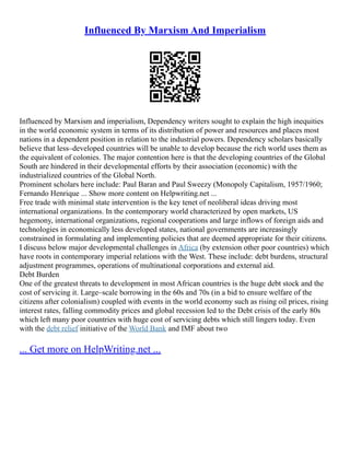 Influenced By Marxism And Imperialism
Influenced by Marxism and imperialism, Dependency writers sought to explain the high inequities
in the world economic system in terms of its distribution of power and resources and places most
nations in a dependent position in relation to the industrial powers. Dependency scholars basically
believe that less–developed countries will be unable to develop because the rich world uses them as
the equivalent of colonies. The major contention here is that the developing countries of the Global
South are hindered in their developmental efforts by their association (economic) with the
industrialized countries of the Global North.
Prominent scholars here include: Paul Baran and Paul Sweezy (Monopoly Capitalism, 1957/1960;
Fernando Henrique ... Show more content on Helpwriting.net ...
Free trade with minimal state intervention is the key tenet of neoliberal ideas driving most
international organizations. In the contemporary world characterized by open markets, US
hegemony, international organizations, regional cooperations and large inflows of foreign aids and
technologies in economically less developed states, national governments are increasingly
constrained in formulating and implementing policies that are deemed appropriate for their citizens.
I discuss below major developmental challenges in Africa (by extension other poor countries) which
have roots in contemporary imperial relations with the West. These include: debt burdens, structural
adjustment programmes, operations of multinational corporations and external aid.
Debt Burden
One of the greatest threats to development in most African countries is the huge debt stock and the
cost of servicing it. Large–scale borrowing in the 60s and 70s (in a bid to ensure welfare of the
citizens after colonialism) coupled with events in the world economy such as rising oil prices, rising
interest rates, falling commodity prices and global recession led to the Debt crisis of the early 80s
which left many poor countries with huge cost of servicing debts which still lingers today. Even
with the debt relief initiative of the World Bank and IMF about two
... Get more on HelpWriting.net ...
 