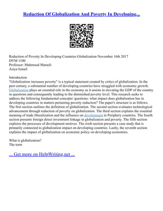 Reduction Of Globalization And Poverty In Developing...
Reduction of Poverty In Developing Countries Globalization November 16th 2017
DVM 1100
Professor: Mahmoud Maraeli
Asiya Ismail
Introduction
"Globalization increases poverty" is a typical statement created by critics of globalization. In the
past century, a substantial number of developing countries have struggled with economic growth.
Globalization plays an essential role in the economy as it assists in elevating the GDP of the country
in questions and consequently leading to the diminished poverty level. This research seeks to
address the following fundamental concepts/ questions: what impact does globalization has in
developing countries in matters pertaining poverty reduction? The paper's structure is as follows.
The first section outlines the definition of globalization. The second section evaluates technological
advancement through reduction of poverty on globalization. The third section explains the essential
meaning of trade liberalization and the influence on development in Periphery countries. The fourth
section presents foreign direct investment linkage in globalization and poverty. The fifth section
explores the processes of development motives. The sixth section presents a case study that is
primarily connected to globalization impact on developing countries. Lastly, the seventh section
explains the impact of globalization on economic policy on developing economies.
What is globalization?
The term
... Get more on HelpWriting.net ...
 