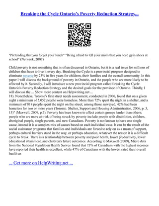 Breaking the Cycle Ontario’s Poverty Reduction Strategy...
"Pretending that you forgot your lunch" "Being afraid to tell your mom that you need gym shoes at
school" (Network, 2007)
Child poverty is not something that is often discussed in Ontario, but it is a real issue for millions of
children that have to live it every day. Breaking the Cycle is a provincial program designed to
eliminate poverty by 25% in five years for children, their families and the overall community. In this
paper I will discuss the background of poverty in Ontario, and the people who are more likely to be
affected by it. Secondly, I will introduce a new provincial program called Breaking the Cycle:
Ontario's Poverty Reduction Strategy and the desired goals for the province of Ontario. Thirdly, I
will discuss the ... Show more content on Helpwriting.net ...
18). Nonetheless, Toronto's first street needs assessment, conducted in 2006, found that on a given
night a minimum of 5,052 people were homeless. More than 72% spent the night in a shelter, and a
minimum of 818 people spent the night on the street; among those surveyed, 42% had been
homeless for two or more years (Toronto. Shelter, Support and Housing Administration, 2006, p. 3,
13)" (Maxwell, 2009, p.7). Poverty has been known to affect certain groups harder than others;
people who are more at–risk of being struck by poverty include people with disabilities, children,
aboriginal people, single parents, and new Canadians. Poverty is not known to have one single
cause, instead it is a complex mix of causes based on each individual case. It can be the result of the
social assistance programs that families and individuals are forced to rely on as a mean of support,
perhaps cultural barriers stand in the way, or perhaps education, whatever the reason it is a difficult
cycle to break. There is a relationship between poverty and poor health, lower productivity, lower
educational attainment, and children's future outcomes. According to Maxwell (2009), Micro data
from the National Population Health Survey found that 73% of Canadians with the highest incomes
have reported their health as excellent, while 47% of Canadians with the lowest rated their overall
health as
... Get more on HelpWriting.net ...
 