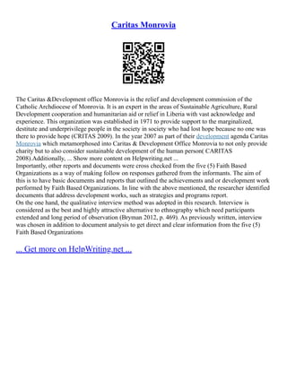Caritas Monrovia
The Caritas &Development office Monrovia is the relief and development commission of the
Catholic Archdiocese of Monrovia. It is an expert in the areas of Sustainable Agriculture, Rural
Development cooperation and humanitarian aid or relief in Liberia with vast acknowledge and
experience. This organization was established in 1971 to provide support to the marginalized,
destitute and underprivilege people in the society in society who had lost hope because no one was
there to provide hope (CRITAS 2009). In the year 2007 as part of their development agenda Caritas
Monrovia which metamorphosed into Caritas & Development Office Monrovia to not only provide
charity but to also consider sustainable development of the human person( CARITAS
2008).Additionally, ... Show more content on Helpwriting.net ...
Importantly, other reports and documents were cross checked from the five (5) Faith Based
Organizations as a way of making follow on responses gathered from the informants. The aim of
this is to have basic documents and reports that outlined the achievements and or development work
performed by Faith Based Organizations. In line with the above mentioned, the researcher identified
documents that address development works, such as strategies and programs report.
On the one hand, the qualitative interview method was adopted in this research. Interview is
considered as the best and highly attractive alternative to ethnography which need participants
extended and long period of observation (Bryman 2012, p. 469). As previously written, interview
was chosen in addition to document analysis to get direct and clear information from the five (5)
Faith Based Organizations
... Get more on HelpWriting.net ...
 