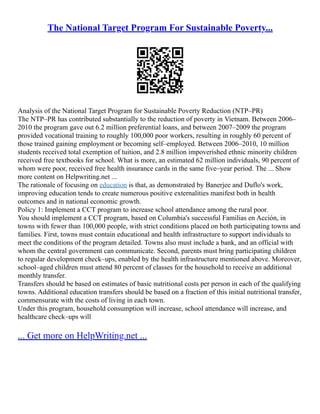 The National Target Program For Sustainable Poverty...
Analysis of the National Target Program for Sustainable Poverty Reduction (NTP–PR)
The NTP–PR has contributed substantially to the reduction of poverty in Vietnam. Between 2006–
2010 the program gave out 6.2 million preferential loans, and between 2007–2009 the program
provided vocational training to roughly 100,000 poor workers, resulting in roughly 60 percent of
those trained gaining employment or becoming self–employed. Between 2006–2010, 10 million
students received total exemption of tuition, and 2.8 million impoverished ethnic minority children
received free textbooks for school. What is more, an estimated 62 million individuals, 90 percent of
whom were poor, received free health insurance cards in the same five–year period. The ... Show
more content on Helpwriting.net ...
The rationale of focusing on education is that, as demonstrated by Banerjee and Duflo's work,
improving education tends to create numerous positive externalities manifest both in health
outcomes and in national economic growth.
Policy 1: Implement a CCT program to increase school attendance among the rural poor.
You should implement a CCT program, based on Columbia's successful Familias en Acción, in
towns with fewer than 100,000 people, with strict conditions placed on both participating towns and
families. First, towns must contain educational and health infrastructure to support individuals to
meet the conditions of the program detailed. Towns also must include a bank, and an official with
whom the central government can communicate. Second, parents must bring participating children
to regular development check–ups, enabled by the health infrastructure mentioned above. Moreover,
school–aged children must attend 80 percent of classes for the household to receive an additional
monthly transfer.
Transfers should be based on estimates of basic nutritional costs per person in each of the qualifying
towns. Additional education transfers should be based on a fraction of this initial nutritional transfer,
commensurate with the costs of living in each town.
Under this program, household consumption will increase, school attendance will increase, and
healthcare check–ups will
... Get more on HelpWriting.net ...
 