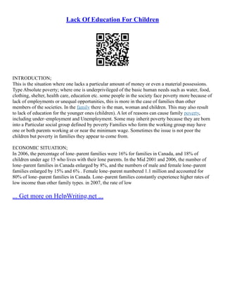 Lack Of Education For Children
INTRODUCTION;
This is the situation where one lacks a particular amount of money or even a material possessions.
Type Absolute poverty; where one is underprivileged of the basic human needs such as water, food,
clothing, shelter, health care, education etc. some people in the society face poverty more because of
lack of employments or unequal opportunities, this is more in the case of families than other
members of the societies. In the family there is the man, woman and children. This may also result
to lack of education for the younger ones (children). A lot of reasons can cause family poverty,
including under–employment and Unemployment. Some may inherit poverty because they are born
into a Particular social group defined by poverty Families who form the working group may have
one or both parents working at or near the minimum wage. Sometimes the issue is not poor the
children but poverty in families they appear to come from.
ECONOMIC SITUATION;
In 2006, the percentage of lone–parent families were 16% for families in Canada, and 18% of
children under age 15 who lives with their lone parents. In the Mid 2001 and 2006, the number of
lone–parent families in Canada enlarged by 8%, and the numbers of male and female lone–parent
families enlarged by 15% and 6% . Female lone–parent numbered 1.1 million and accounted for
80% of lone–parent families in Canada. Lone–parent families constantly experience higher rates of
low income than other family types. in 2007, the rate of low
... Get more on HelpWriting.net ...
 