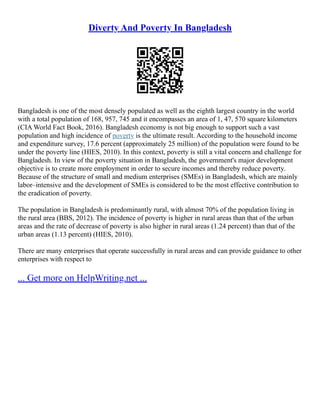 Diverty And Poverty In Bangladesh
Bangladesh is one of the most densely populated as well as the eighth largest country in the world
with a total population of 168, 957, 745 and it encompasses an area of 1, 47, 570 square kilometers
(CIA World Fact Book, 2016). Bangladesh economy is not big enough to support such a vast
population and high incidence of poverty is the ultimate result. According to the household income
and expenditure survey, 17.6 percent (approximately 25 million) of the population were found to be
under the poverty line (HIES, 2010). In this context, poverty is still a vital concern and challenge for
Bangladesh. In view of the poverty situation in Bangladesh, the government's major development
objective is to create more employment in order to secure incomes and thereby reduce poverty.
Because of the structure of small and medium enterprises (SMEs) in Bangladesh, which are mainly
labor–intensive and the development of SMEs is considered to be the most effective contribution to
the eradication of poverty.
The population in Bangladesh is predominantly rural, with almost 70% of the population living in
the rural area (BBS, 2012). The incidence of poverty is higher in rural areas than that of the urban
areas and the rate of decrease of poverty is also higher in rural areas (1.24 percent) than that of the
urban areas (1.13 percent) (HIES, 2010).
There are many enterprises that operate successfully in rural areas and can provide guidance to other
enterprises with respect to
... Get more on HelpWriting.net ...
 