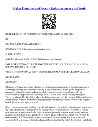 Higher Education and Poverty Reduction Among the Youth
HIGHER EDUCATION AND POVERTY REDUCTION AMONG THE YOUTH
BY
OKUNOLA, PHILIP OLAYIDE (Ph.D),
ONYENE.V.E(Ph.D.)(frontisresource@yahoo.com)
SUBAR, S.TAYO.
ASHIRU, AL–MAHROOF OLASEEWO (sirmooree@yahoo.ca)
PAPER PRESENTED AT THE 8TH REGIONAL CONFERENCE OF HIGHER EDUCATION
RESEARCH POLICY NETWORK
VENUE: INTERNATIONAL INSTITUTE FOR TROPICAL AGRICULTURE (IITA), IBADAN
AUGUST, 2008
ABSTRACT
Education in Nigeria and higher education in particular, are fundamental to the construction of a
knowledge economy and worthwhile society in any nation hence, from a global perspective,
economic, political, technological and social developments are increasingly driven by the
advancement and application of knowledge, skills ... Show more content on Helpwriting.net ...
This is corroborated by Gay 2005, who opined that poverty can only be eliminated if the students to
whom implicit promises are being by urging them to attend school actually receive some tangible
benefit for their years spent in school.
Higher education includes teaching, research and social service activities of universities, and within
the realm of teaching, it includes both the undergraduate level (sometimes referred to as tertiary
education and the graduate school). Higher education generally involves work towards a degree
level or foundation for degree qualification. In most developed countries a high proportion of the
population (up to 50%) now enters higher education is therefore every important to national
economy, both as a source of trained and educated personnel for the rest of the economy. Schofield,
 
