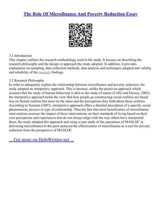 The Role Of Microfinance And Poverty Reduction Essay
3.1 Introduction
This chapter outlines the research methodology used in the study. It focuses on describing the
research philosophy and the design or approach the study adopted. In addition, it provides
explanation on sampling, data collection methods, data analysis and techniques adopted and validity
and reliability of the research findings.
3.2 Research Philosophy
In order to adequately explain the relationship between microfinance and poverty reduction, the
study adopted an interpretive approach. This is because, unlike the positivist approach which
assumes that the study of human behaviour is akin to the study of nature (Collis and Hussey, 2003),
the interpretive approach holds the view that how people go constructing social realities are based
less on factual realities but more on the ideas and the perceptions they hold about those realities.
According to Neuman (2007), interpretive approach offers a detailed description of a specific social
phenomenon, process or type of relationship. Thus the fact that most beneficiaries of microfinance
interventions assesses the impact of these interventions on their standards of living based on their
own perceptions and experiences that do not always align with the way others have interpreted
them, the study adopted this approach and using a case study of the operations of MASLOC in
delivering microfinance to the poor analysed the effectiveness of microfinance as a tool for poverty
reduction from the perspective of MASLOC
... Get more on HelpWriting.net ...
 