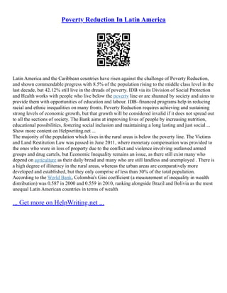 Poverty Reduction In Latin America
Latin America and the Caribbean countries have risen against the challenge of Poverty Reduction,
and shown commendable progress with 8.5% of the population rising to the middle class level in the
last decade, but 42.12% still live in the dreads of poverty. IDB via its Division of Social Protection
and Health works with people who live below the poverty line or are shunned by society and aims to
provide them with opportunities of education and labour. IDB–financed programs help in reducing
racial and ethnic inequalities on many fronts. Poverty Reduction requires achieving and sustaining
strong levels of economic growth, but that growth will be considered invalid if it does not spread out
to all the sections of society. The Bank aims at improving lives of people by increasing nutrition,
educational possibilities, fostering social inclusion and maintaining a long lasting and just social ...
Show more content on Helpwriting.net ...
The majority of the population which lives in the rural areas is below the poverty line. The Victims
and Land Restitution Law was passed in June 2011, where monetary compensation was provided to
the ones who were in loss of property due to the conflict and violence involving outlawed armed
groups and drug cartels, but Economic Inequality remains an issue, as there still exist many who
depend on agriculture as their daily bread and many who are still landless and unemployed . There is
a high degree of illiteracy in the rural areas, whereas the urban areas are comparatively more
developed and established, but they only comprise of less than 30% of the total population.
According to the World Bank, Colombia's Gini coefficient (a measurement of inequality in wealth
distribution) was 0.587 in 2000 and 0.559 in 2010, ranking alongside Brazil and Bolivia as the most
unequal Latin American countries in terms of wealth
... Get more on HelpWriting.net ...
 