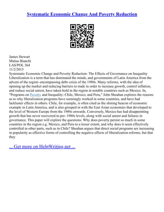 Systematic Economic Change And Poverty Reduction
James Stewart
Matias Bianchi
LAS/POL 364
11/2/2015
Systematic Economic Change and Poverty Reduction: The Effects of Governance on Inequality
Liberalization is a term that has dominated the minds, and governments of Latin America from the
advent of the region–encompassing debt–crisis of the 1980s. Many reforms, with the idea of
opening up the market and reducing barriers to trade in order to increase growth, control inflation,
and reduce social unrest, have taken hold in the region in notable countries such as Mexico. In,
"Programs on Poverty and Inequality: Chile, Mexico, and Peru," John Sheahan explores the reasons
as to why liberalization programs have seemingly worked in some countries, and have had
lackluster effects in others. Chile, for example, is often cited as the shining beacon of economic
example in Latin America, and is also grouped in with the East Asian economies that developed to
the level of Western Europe from the 1980s onwards. Conversely, Mexico has had disappointing
growth that has never recovered to pre–1980s levels, along with social unrest and failures in
governance. This paper will explore the questions: Why does poverty persist so much in some
countries in the region e.g. Mexico, and Peru to a lesser extent, and why does it seem effectively
controlled in other parts, such as in Chile? Sheahan argues that direct social programs are increasing
in popularity as effective forms of controlling the negative effects of liberalization reforms, but that
they
... Get more on HelpWriting.net ...
 