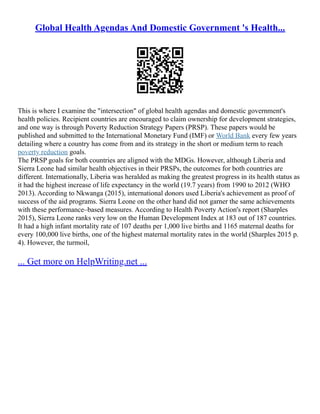 Global Health Agendas And Domestic Government 's Health...
This is where I examine the "intersection" of global health agendas and domestic government's
health policies. Recipient countries are encouraged to claim ownership for development strategies,
and one way is through Poverty Reduction Strategy Papers (PRSP). These papers would be
published and submitted to the International Monetary Fund (IMF) or World Bank every few years
detailing where a country has come from and its strategy in the short or medium term to reach
poverty reduction goals.
The PRSP goals for both countries are aligned with the MDGs. However, although Liberia and
Sierra Leone had similar health objectives in their PRSPs, the outcomes for both countries are
different. Internationally, Liberia was heralded as making the greatest progress in its health status as
it had the highest increase of life expectancy in the world (19.7 years) from 1990 to 2012 (WHO
2013). According to Nkwanga (2015), international donors used Liberia's achievement as proof of
success of the aid programs. Sierra Leone on the other hand did not garner the same achievements
with these performance–based measures. According to Health Poverty Action's report (Sharples
2015), Sierra Leone ranks very low on the Human Development Index at 183 out of 187 countries.
It had a high infant mortality rate of 107 deaths per 1,000 live births and 1165 maternal deaths for
every 100,000 live births, one of the highest maternal mortality rates in the world (Sharples 2015 p.
4). However, the turmoil,
... Get more on HelpWriting.net ...
 