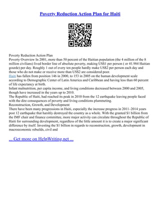 Poverty Reduction Action Plan for Haiti
Poverty Reduction Action Plan
Poverty Overview In 2001, more than 50 percent of the Haitian population (the 4 million of the 8
million civilians) lived border line of absolute poverty, making US$1 per person ( or 41.984 Haitian
gourde) per day. Roughly 1 out of every ten people hardly make US$2 per person each day and
those who do not make or receive more than US$2 are considered poor.
Haiti has fallen from position 146 in 2000, to 153 in 2005 on the human development scale
according to Demographic Center of Latin America and Caribbean and having less than 60 percent
of life expectancy at birth.
Infant malnutrition, per capita income, and living conditions decreased between 2000 and 2005,
though have increased in the years up to 2010.
The Republic of Haiti, had reached its peak in 2010 from the 12 earthquake leaving people faced
with the dire consequences of poverty and living conditions plummeting.
Reconstruction, Growth, and Development
There have been many progressions in Haiti, especially the increase progress in 2011–2014 years
post 12 earthquake that harshly destroyed the country as a whole. With the granted $1 billion from
the IMF chair and finance committee, more major activity can circulate throughout the Republic of
Haiti for surrounding development, regardless of the little amount it is to create a major significant
difference by itself. Investing the $1 billion in regards to reconstruction, growth, development in
macroeconomic rebuilds, civil and
... Get more on HelpWriting.net ...
 