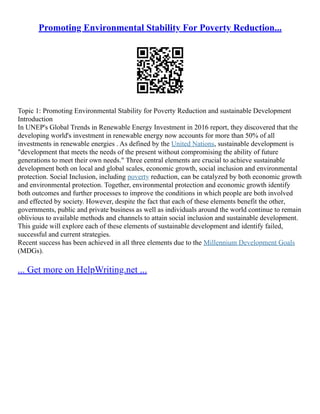 Promoting Environmental Stability For Poverty Reduction...
Topic 1: Promoting Environmental Stability for Poverty Reduction and sustainable Development
Introduction
In UNEP's Global Trends in Renewable Energy Investment in 2016 report, they discovered that the
developing world's investment in renewable energy now accounts for more than 50% of all
investments in renewable energies . As defined by the United Nations, sustainable development is
"development that meets the needs of the present without compromising the ability of future
generations to meet their own needs." Three central elements are crucial to achieve sustainable
development both on local and global scales, economic growth, social inclusion and environmental
protection. Social Inclusion, including poverty reduction, can be catalyzed by both economic growth
and environmental protection. Together, environmental protection and economic growth identify
both outcomes and further processes to improve the conditions in which people are both involved
and effected by society. However, despite the fact that each of these elements benefit the other,
governments, public and private business as well as individuals around the world continue to remain
oblivious to available methods and channels to attain social inclusion and sustainable development.
This guide will explore each of these elements of sustainable development and identify failed,
successful and current strategies.
Recent success has been achieved in all three elements due to the Millennium Development Goals
(MDGs).
... Get more on HelpWriting.net ...
 