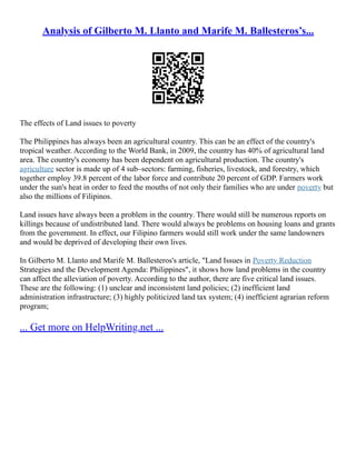 Analysis of Gilberto M. Llanto and Marife M. Ballesteros’s...
The effects of Land issues to poverty
The Philippines has always been an agricultural country. This can be an effect of the country's
tropical weather. According to the World Bank, in 2009, the country has 40% of agricultural land
area. The country's economy has been dependent on agricultural production. The country's
agriculture sector is made up of 4 sub–sectors: farming, fisheries, livestock, and forestry, which
together employ 39.8 percent of the labor force and contribute 20 percent of GDP. Farmers work
under the sun's heat in order to feed the mouths of not only their families who are under poverty but
also the millions of Filipinos.
Land issues have always been a problem in the country. There would still be numerous reports on
killings because of undistributed land. There would always be problems on housing loans and grants
from the government. In effect, our Filipino farmers would still work under the same landowners
and would be deprived of developing their own lives.
In Gilberto M. Llanto and Marife M. Ballesteros's article, "Land Issues in Poverty Reduction
Strategies and the Development Agenda: Philippines", it shows how land problems in the country
can affect the alleviation of poverty. According to the author, there are five critical land issues.
These are the following: (1) unclear and inconsistent land policies; (2) inefficient land
administration infrastructure; (3) highly politicized land tax system; (4) inefficient agrarian reform
program;
... Get more on HelpWriting.net ...
 