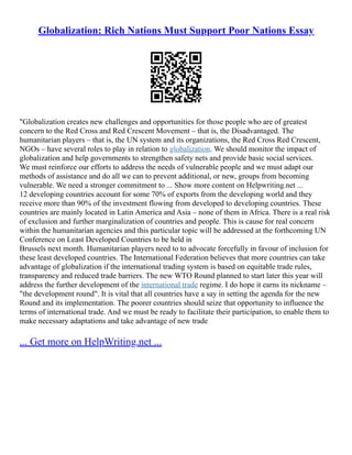 Globalization: Rich Nations Must Support Poor Nations Essay
"Globalization creates new challenges and opportunities for those people who are of greatest
concern to the Red Cross and Red Crescent Movement – that is, the Disadvantaged. The
humanitarian players – that is, the UN system and its organizations, the Red Cross Red Crescent,
NGOs – have several roles to play in relation to globalization. We should monitor the impact of
globalization and help governments to strengthen safety nets and provide basic social services.
We must reinforce our efforts to address the needs of vulnerable people and we must adapt our
methods of assistance and do all we can to prevent additional, or new, groups from becoming
vulnerable. We need a stronger commitment to ... Show more content on Helpwriting.net ...
12 developing countries account for some 70% of exports from the developing world and they
receive more than 90% of the investment flowing from developed to developing countries. These
countries are mainly located in Latin America and Asia – none of them in Africa. There is a real risk
of exclusion and further marginalization of countries and people. This is cause for real concern
within the humanitarian agencies and this particular topic will be addressed at the forthcoming UN
Conference on Least Developed Countries to be held in
Brussels next month. Humanitarian players need to to advocate forcefully in favour of inclusion for
these least developed countries. The International Federation believes that more countries can take
advantage of globalization if the international trading system is based on equitable trade rules,
transparency and reduced trade barriers. The new WTO Round planned to start later this year will
address the further development of the international trade regime. I do hope it earns its nickname –
"the development round". It is vital that all countries have a say in setting the agenda for the new
Round and its implementation. The poorer countries should seize that opportunity to influence the
terms of international trade. And we must be ready to facilitate their participation, to enable them to
make necessary adaptations and take advantage of new trade
... Get more on HelpWriting.net ...
 