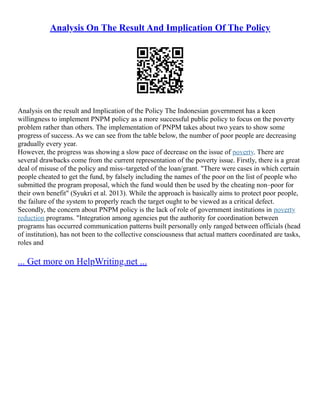 Analysis On The Result And Implication Of The Policy
Analysis on the result and Implication of the Policy The Indonesian government has a keen
willingness to implement PNPM policy as a more successful public policy to focus on the poverty
problem rather than others. The implementation of PNPM takes about two years to show some
progress of success. As we can see from the table below, the number of poor people are decreasing
gradually every year.
However, the progress was showing a slow pace of decrease on the issue of poverty. There are
several drawbacks come from the current representation of the poverty issue. Firstly, there is a great
deal of misuse of the policy and miss–targeted of the loan/grant. "There were cases in which certain
people cheated to get the fund, by falsely including the names of the poor on the list of people who
submitted the program proposal, which the fund would then be used by the cheating non–poor for
their own benefit" (Syukri et al. 2013). While the approach is basically aims to protect poor people,
the failure of the system to properly reach the target ought to be viewed as a critical defect.
Secondly, the concern about PNPM policy is the lack of role of government institutions in poverty
reduction programs. "Integration among agencies put the authority for coordination between
programs has occurred communication patterns built personally only ranged between officials (head
of institution), has not been to the collective consciousness that actual matters coordinated are tasks,
roles and
... Get more on HelpWriting.net ...
 
