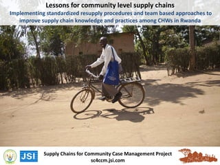 Lessons for community level supply chains
Implementing standardized resupply procedures and team based approaches to
improve supply chain knowledge and practices among CHWs in Rwanda
Supply Chains for Community Case Management Project
sc4ccm.jsi.com
 
