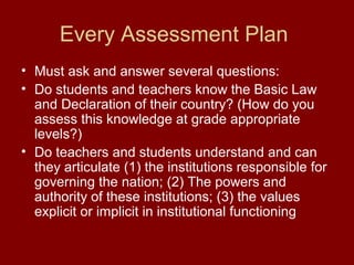 Every Assessment Plan
• Must ask and answer several questions:
• Do students and teachers know the Basic Law
and Declaration of their country? (How do you
assess this knowledge at grade appropriate
levels?)
• Do teachers and students understand and can
they articulate (1) the institutions responsible for
governing the nation; (2) The powers and
authority of these institutions; (3) the values
explicit or implicit in institutional functioning
 