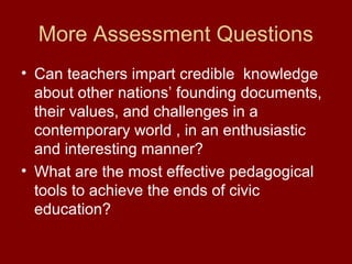 More Assessment Questions
• Can teachers impart credible knowledge
about other nations’ founding documents,
their values, and challenges in a
contemporary world , in an enthusiastic
and interesting manner?
• What are the most effective pedagogical
tools to achieve the ends of civic
education?
 