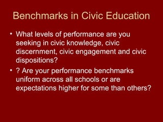 Benchmarks in Civic Education
• What levels of performance are you
seeking in civic knowledge, civic
discernment, civic engagement and civic
dispositions?
• ? Are your performance benchmarks
uniform across all schools or are
expectations higher for some than others?
 