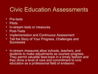 Civic Education Assessments
• Pre-tests
• Pilots
• In-stream tests or measures
• Post-Tests
• Implementation and Continuous Assessment
• Tell the Story of Your Progress, Challenges and
Successes
• In-stream measures allow schools, teachers, and
students to make adjustments as courses progress.
They permit valuable feed-back in a timely fashion and
they show a level of care and commitment to civic
education as a professional field of endeavor.
 