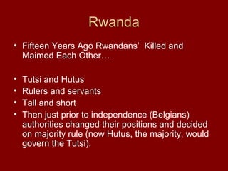 Rwanda
• Fifteen Years Ago Rwandans’ Killed and
Maimed Each Other…
• Tutsi and Hutus
• Rulers and servants
• Tall and short
• Then just prior to independence (Belgians)
authorities changed their positions and decided
on majority rule (now Hutus, the majority, would
govern the Tutsi).
 