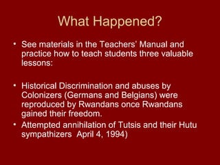 What Happened?
• See materials in the Teachers’ Manual and
practice how to teach students three valuable
lessons:
• Historical Discrimination and abuses by
Colonizers (Germans and Belgians) were
reproduced by Rwandans once Rwandans
gained their freedom.
• Attempted annihilation of Tutsis and their Hutu
sympathizers April 4, 1994)
 