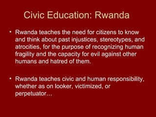 Civic Education: Rwanda
• Rwanda teaches the need for citizens to know
and think about past injustices, stereotypes, and
atrocities, for the purpose of recognizing human
fragility and the capacity for evil against other
humans and hatred of them.
• Rwanda teaches civic and human responsibility,
whether as on looker, victimized, or
perpetuator…
 