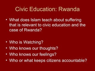Civic Education: Rwanda
• What does Islam teach about suffering
that is relevant to civic education and the
case of Rwanda?
• Who is Watching?
• Who knows our thoughts?
• Who knows our feelings?
• Who or what keeps citizens accountable?
 