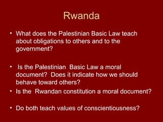 Rwanda
• What does the Palestinian Basic Law teach
about obligations to others and to the
government?
• Is the Palestinian Basic Law a moral
document? Does it indicate how we should
behave toward others?
• Is the Rwandan constitution a moral document?
• Do both teach values of conscientiousness?
 