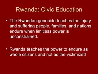 Rwanda: Civic Education
• The Rwandan genocide teaches the injury
and suffering people, families, and nations
endure when limitless power is
unconstrained.
• Rwanda teaches the power to endure as
whole citizens and not as the victimized
 
