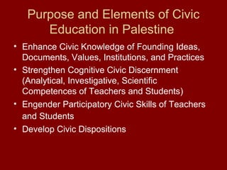 Purpose and Elements of Civic
Education in Palestine
• Enhance Civic Knowledge of Founding Ideas,
Documents, Values, Institutions, and Practices
• Strengthen Cognitive Civic Discernment
(Analytical, Investigative, Scientific
Competences of Teachers and Students)
• Engender Participatory Civic Skills of Teachers
and Students
• Develop Civic Dispositions
 